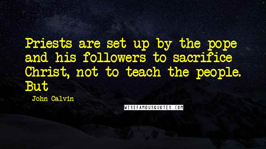 John Calvin Quotes: Priests are set up by the pope and his followers to sacrifice Christ, not to teach the people. But
