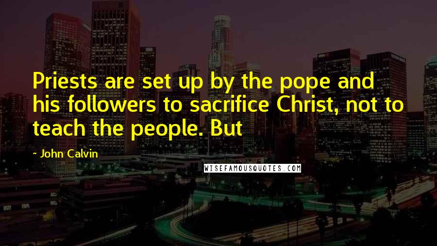 John Calvin Quotes: Priests are set up by the pope and his followers to sacrifice Christ, not to teach the people. But