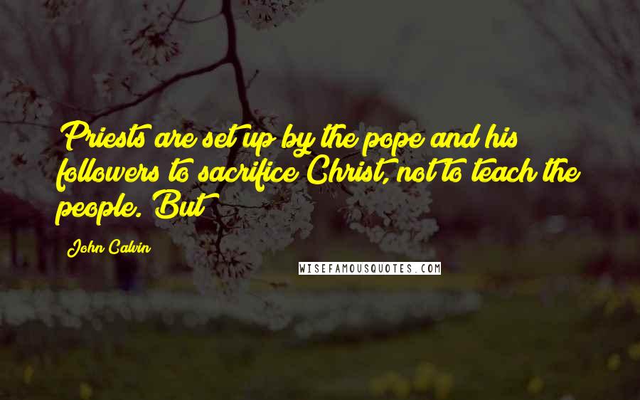 John Calvin Quotes: Priests are set up by the pope and his followers to sacrifice Christ, not to teach the people. But