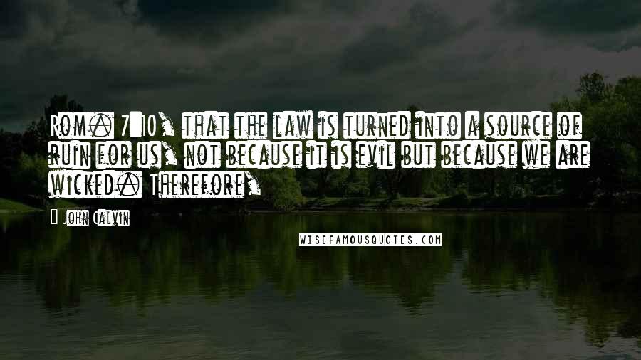 John Calvin Quotes: Rom. 7:10, that the law is turned into a source of ruin for us, not because it is evil but because we are wicked. Therefore,