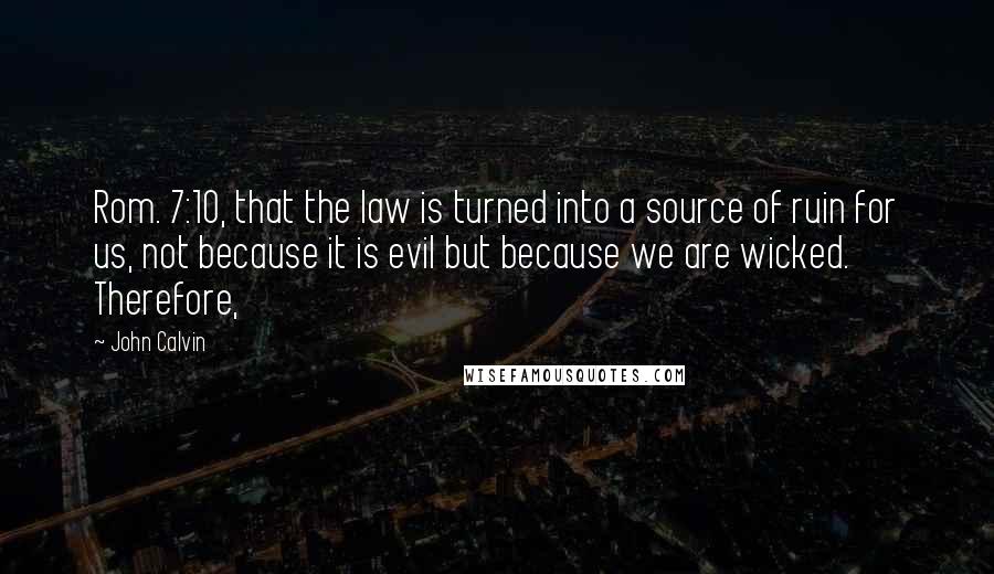 John Calvin Quotes: Rom. 7:10, that the law is turned into a source of ruin for us, not because it is evil but because we are wicked. Therefore,