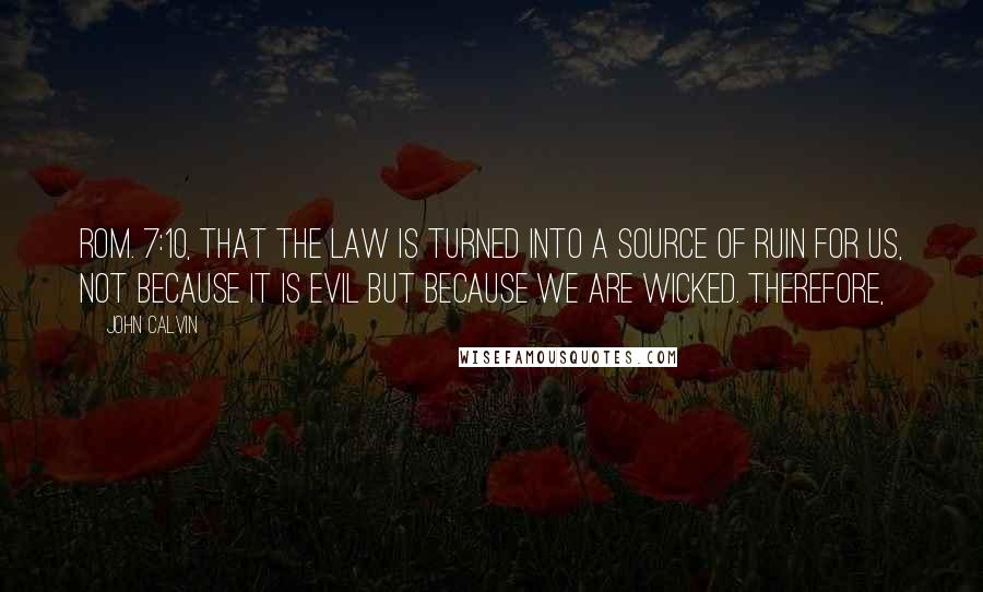 John Calvin Quotes: Rom. 7:10, that the law is turned into a source of ruin for us, not because it is evil but because we are wicked. Therefore,