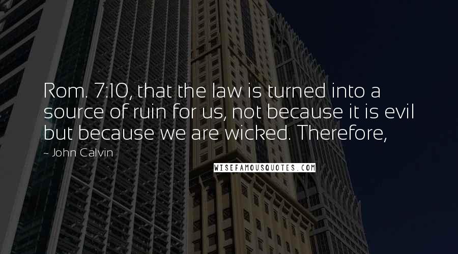 John Calvin Quotes: Rom. 7:10, that the law is turned into a source of ruin for us, not because it is evil but because we are wicked. Therefore,