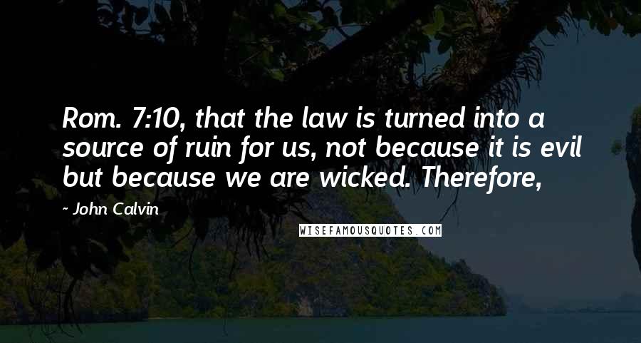 John Calvin Quotes: Rom. 7:10, that the law is turned into a source of ruin for us, not because it is evil but because we are wicked. Therefore,