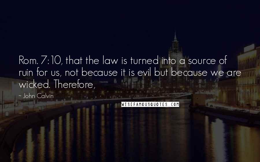 John Calvin Quotes: Rom. 7:10, that the law is turned into a source of ruin for us, not because it is evil but because we are wicked. Therefore,