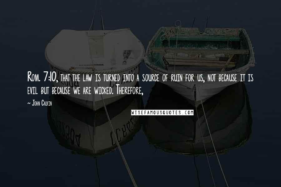 John Calvin Quotes: Rom. 7:10, that the law is turned into a source of ruin for us, not because it is evil but because we are wicked. Therefore,