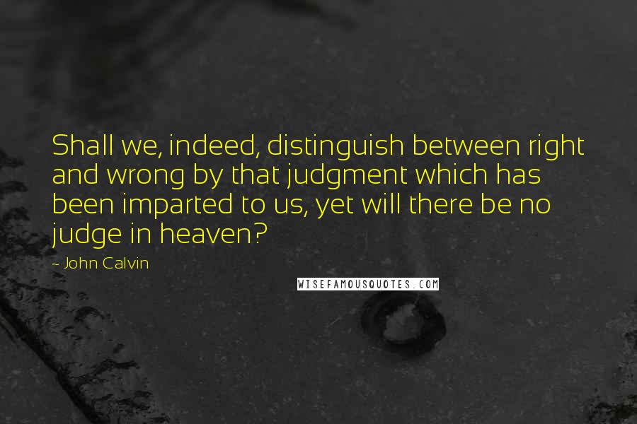 John Calvin Quotes: Shall we, indeed, distinguish between right and wrong by that judgment which has been imparted to us, yet will there be no judge in heaven?