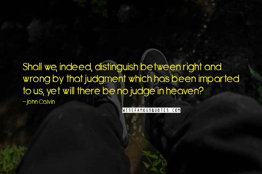 John Calvin Quotes: Shall we, indeed, distinguish between right and wrong by that judgment which has been imparted to us, yet will there be no judge in heaven?