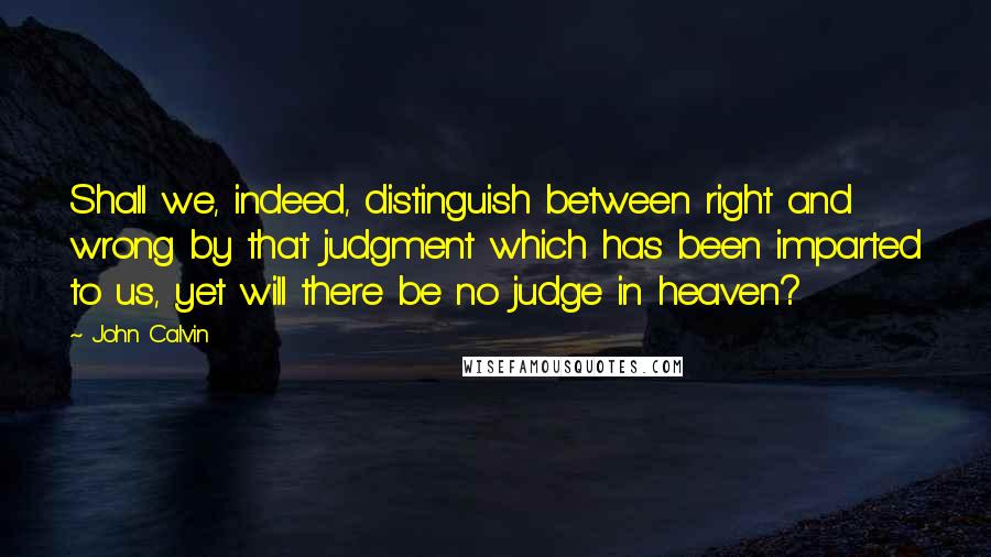 John Calvin Quotes: Shall we, indeed, distinguish between right and wrong by that judgment which has been imparted to us, yet will there be no judge in heaven?