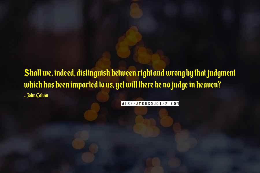 John Calvin Quotes: Shall we, indeed, distinguish between right and wrong by that judgment which has been imparted to us, yet will there be no judge in heaven?