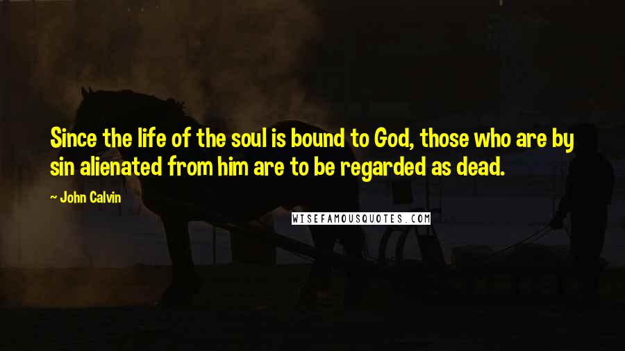 John Calvin Quotes: Since the life of the soul is bound to God, those who are by sin alienated from him are to be regarded as dead.