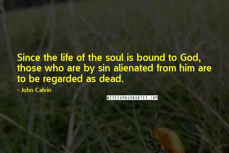 John Calvin Quotes: Since the life of the soul is bound to God, those who are by sin alienated from him are to be regarded as dead.