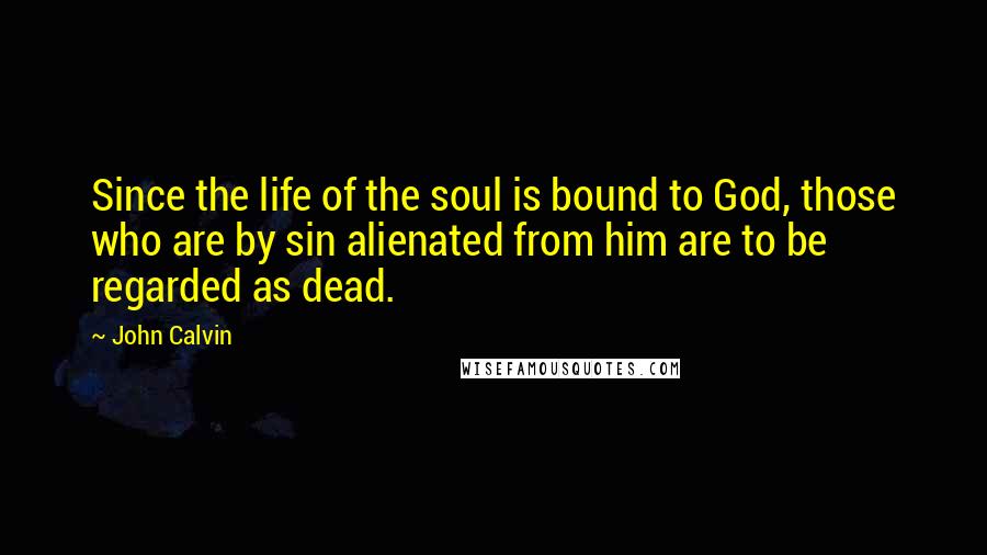 John Calvin Quotes: Since the life of the soul is bound to God, those who are by sin alienated from him are to be regarded as dead.