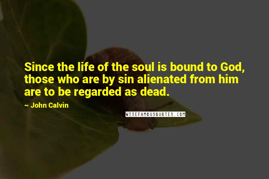 John Calvin Quotes: Since the life of the soul is bound to God, those who are by sin alienated from him are to be regarded as dead.