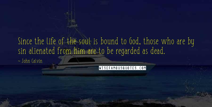 John Calvin Quotes: Since the life of the soul is bound to God, those who are by sin alienated from him are to be regarded as dead.