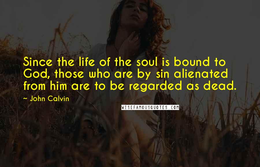 John Calvin Quotes: Since the life of the soul is bound to God, those who are by sin alienated from him are to be regarded as dead.