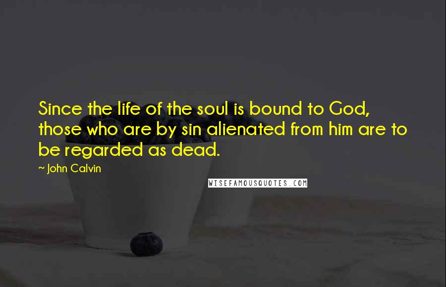 John Calvin Quotes: Since the life of the soul is bound to God, those who are by sin alienated from him are to be regarded as dead.