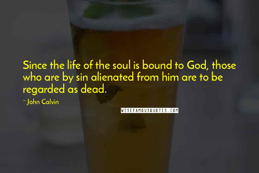 John Calvin Quotes: Since the life of the soul is bound to God, those who are by sin alienated from him are to be regarded as dead.