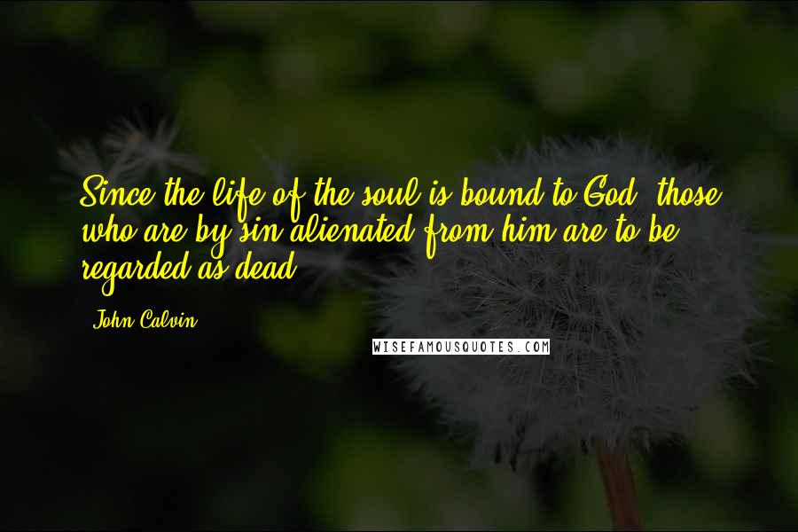 John Calvin Quotes: Since the life of the soul is bound to God, those who are by sin alienated from him are to be regarded as dead.