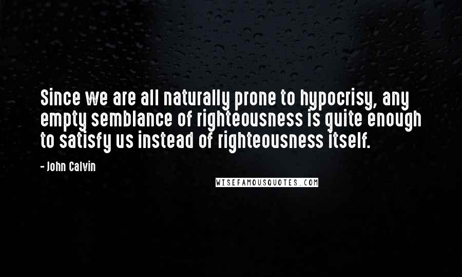 John Calvin Quotes: Since we are all naturally prone to hypocrisy, any empty semblance of righteousness is quite enough to satisfy us instead of righteousness itself.