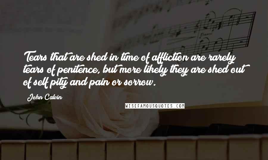 John Calvin Quotes: Tears that are shed in time of affliction are rarely tears of penitence, but more likely they are shed out of self pity and pain or sorrow.