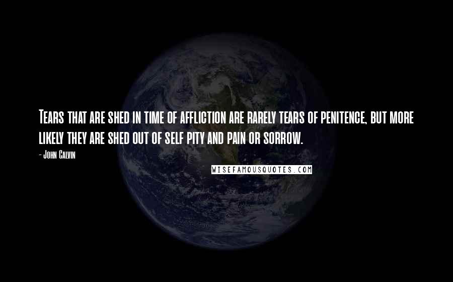 John Calvin Quotes: Tears that are shed in time of affliction are rarely tears of penitence, but more likely they are shed out of self pity and pain or sorrow.