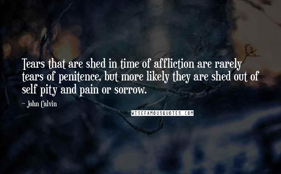 John Calvin Quotes: Tears that are shed in time of affliction are rarely tears of penitence, but more likely they are shed out of self pity and pain or sorrow.
