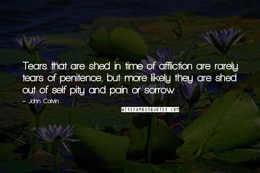 John Calvin Quotes: Tears that are shed in time of affliction are rarely tears of penitence, but more likely they are shed out of self pity and pain or sorrow.