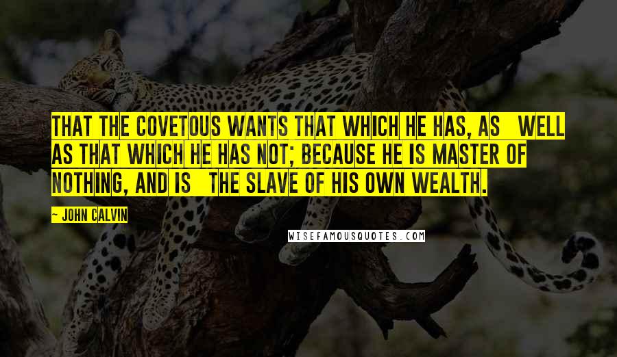 John Calvin Quotes: That the covetous wants that which he has, as well as that which he has not; because he is master of nothing, and is the slave of his own wealth.