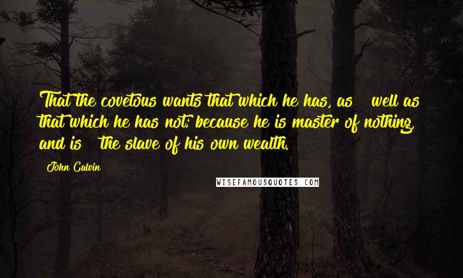 John Calvin Quotes: That the covetous wants that which he has, as   well as that which he has not; because he is master of nothing, and is   the slave of his own wealth.