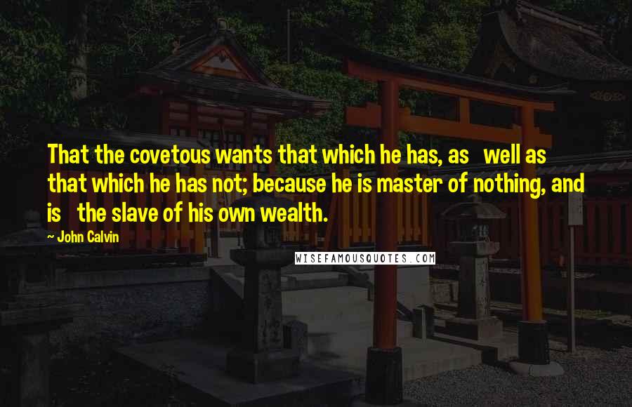 John Calvin Quotes: That the covetous wants that which he has, as   well as that which he has not; because he is master of nothing, and is   the slave of his own wealth.