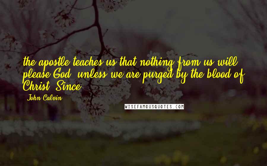 John Calvin Quotes: the apostle teaches us that nothing from us will please God, unless we are purged by the blood of Christ. Since