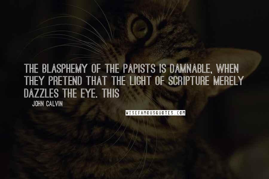 John Calvin Quotes: The blasphemy of the papists is damnable, when they pretend that the light of Scripture merely dazzles the eye. This