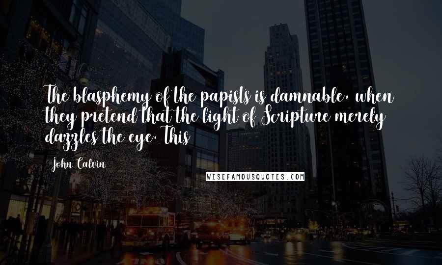 John Calvin Quotes: The blasphemy of the papists is damnable, when they pretend that the light of Scripture merely dazzles the eye. This