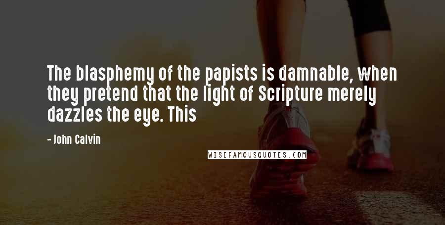 John Calvin Quotes: The blasphemy of the papists is damnable, when they pretend that the light of Scripture merely dazzles the eye. This