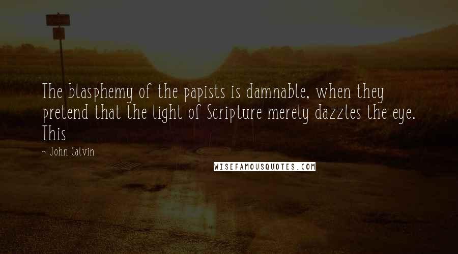 John Calvin Quotes: The blasphemy of the papists is damnable, when they pretend that the light of Scripture merely dazzles the eye. This