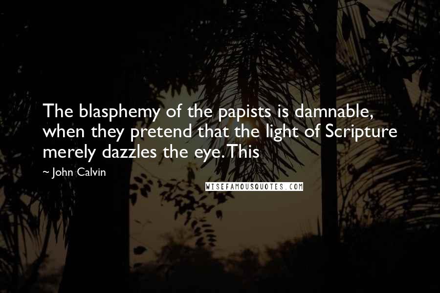 John Calvin Quotes: The blasphemy of the papists is damnable, when they pretend that the light of Scripture merely dazzles the eye. This