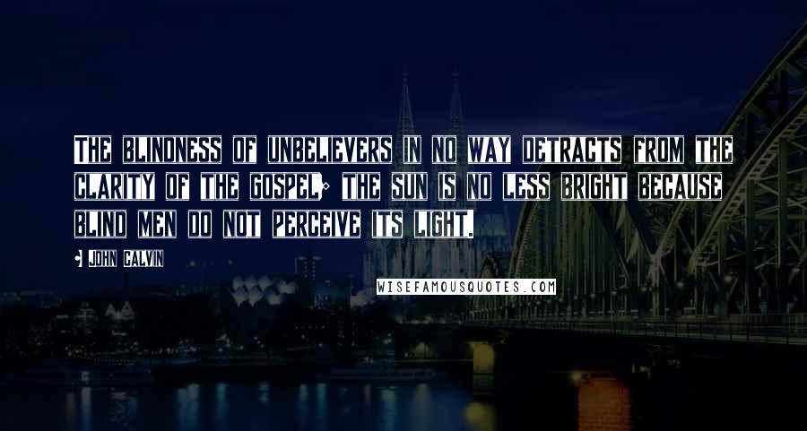 John Calvin Quotes: The blindness of unbelievers in no way detracts from the clarity of the gospel; the sun is no less bright because blind men do not perceive its light.