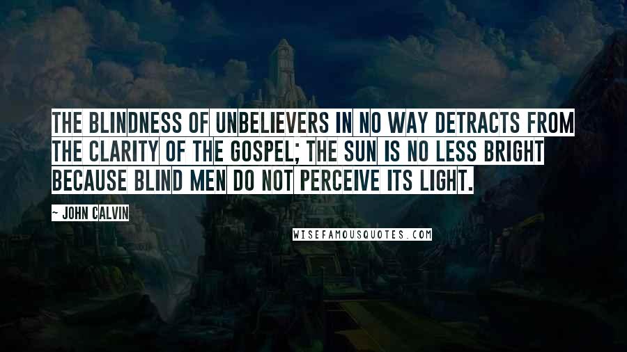 John Calvin Quotes: The blindness of unbelievers in no way detracts from the clarity of the gospel; the sun is no less bright because blind men do not perceive its light.
