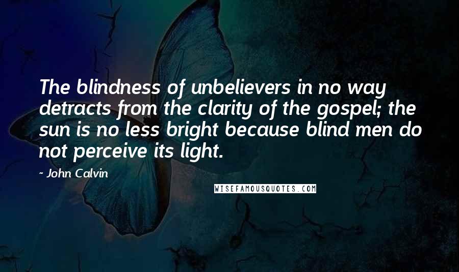 John Calvin Quotes: The blindness of unbelievers in no way detracts from the clarity of the gospel; the sun is no less bright because blind men do not perceive its light.