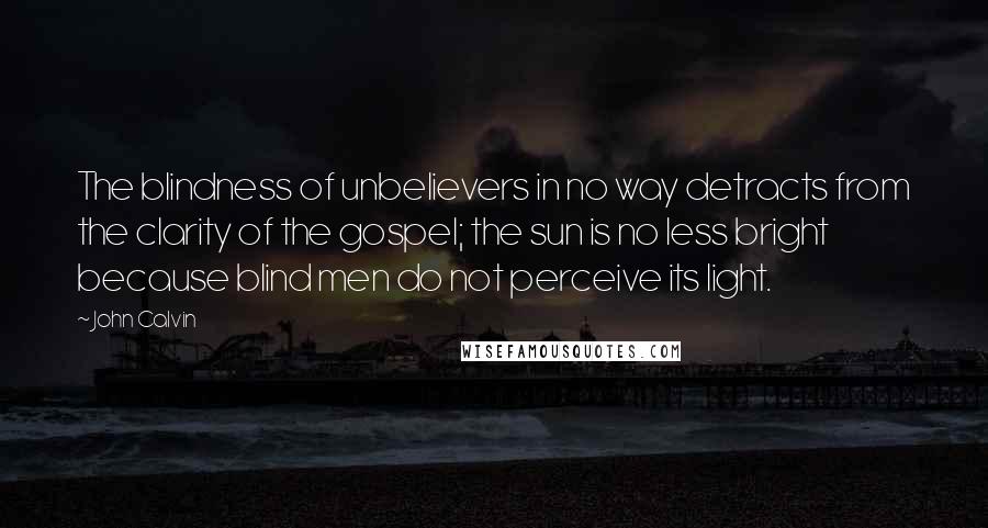 John Calvin Quotes: The blindness of unbelievers in no way detracts from the clarity of the gospel; the sun is no less bright because blind men do not perceive its light.