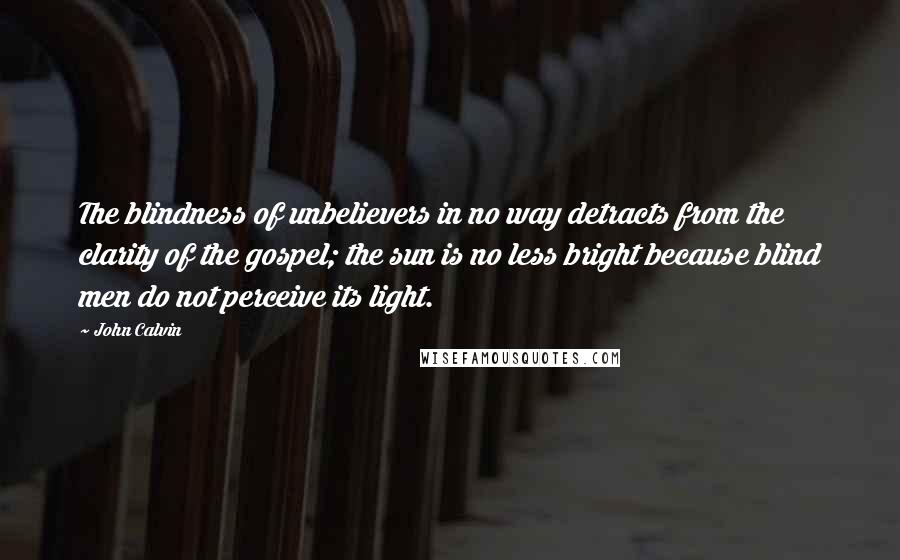 John Calvin Quotes: The blindness of unbelievers in no way detracts from the clarity of the gospel; the sun is no less bright because blind men do not perceive its light.
