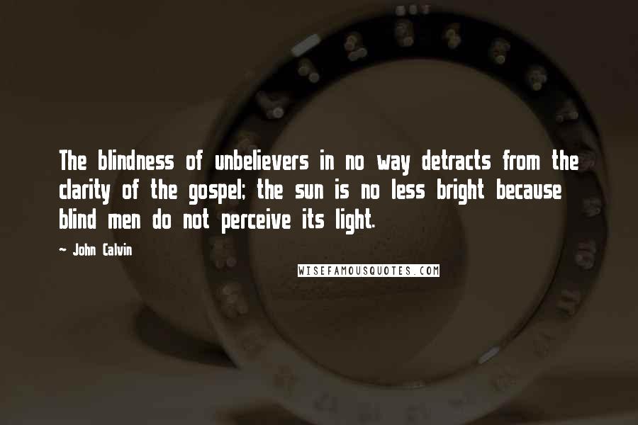 John Calvin Quotes: The blindness of unbelievers in no way detracts from the clarity of the gospel; the sun is no less bright because blind men do not perceive its light.