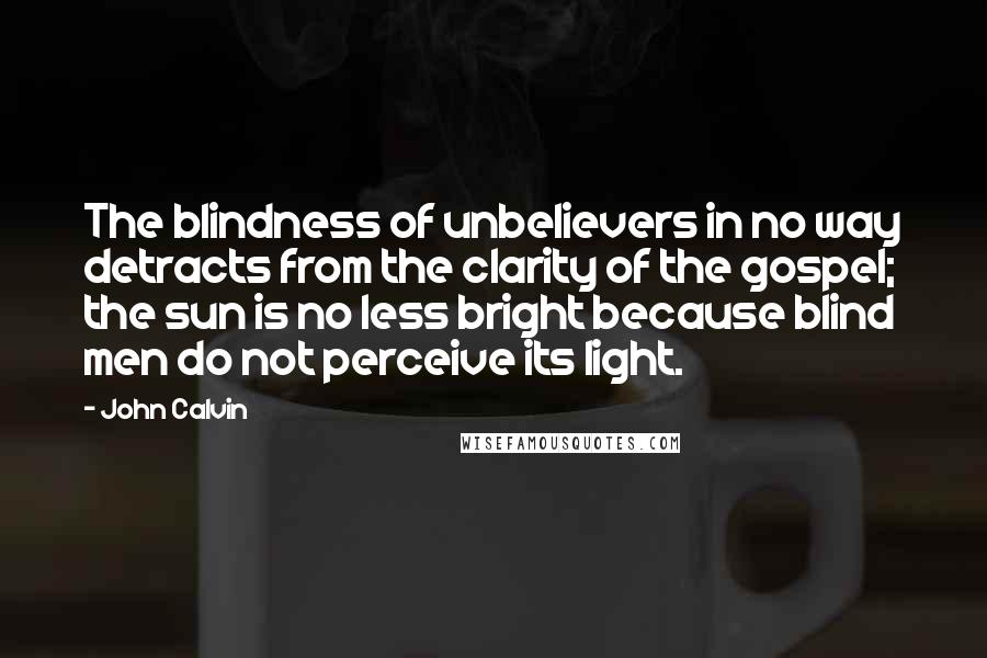 John Calvin Quotes: The blindness of unbelievers in no way detracts from the clarity of the gospel; the sun is no less bright because blind men do not perceive its light.