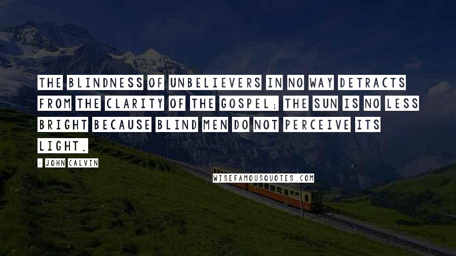 John Calvin Quotes: The blindness of unbelievers in no way detracts from the clarity of the gospel; the sun is no less bright because blind men do not perceive its light.