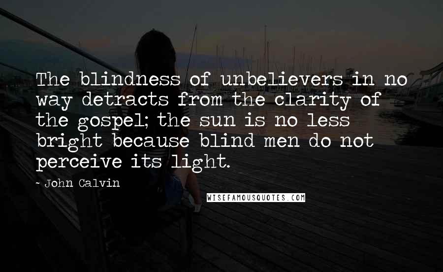 John Calvin Quotes: The blindness of unbelievers in no way detracts from the clarity of the gospel; the sun is no less bright because blind men do not perceive its light.