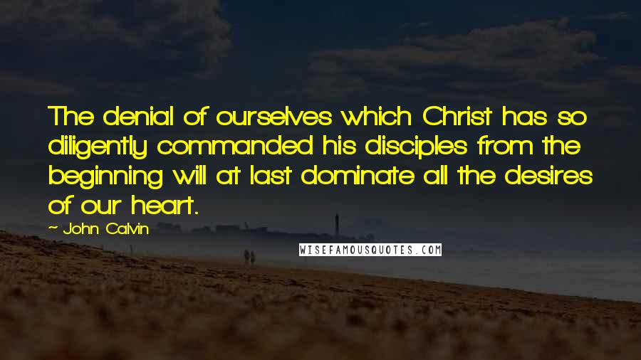 John Calvin Quotes: The denial of ourselves which Christ has so diligently commanded his disciples from the beginning will at last dominate all the desires of our heart.
