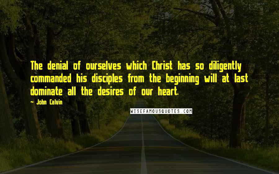 John Calvin Quotes: The denial of ourselves which Christ has so diligently commanded his disciples from the beginning will at last dominate all the desires of our heart.