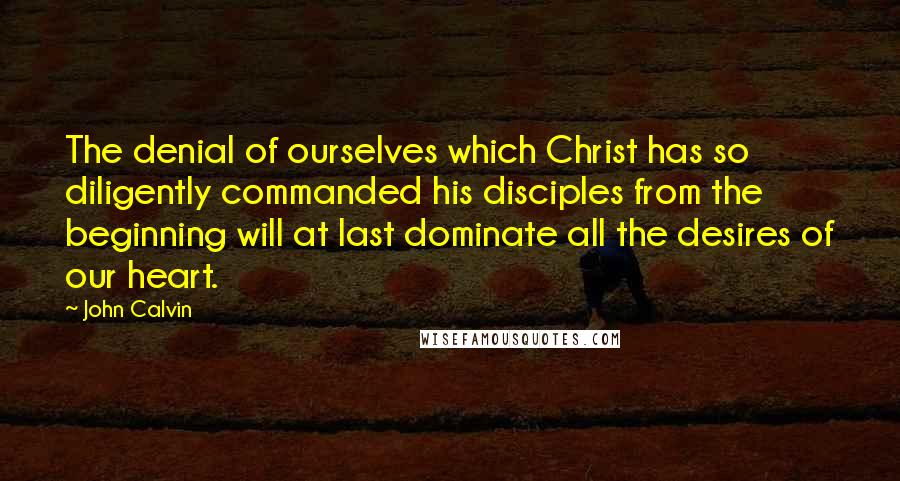 John Calvin Quotes: The denial of ourselves which Christ has so diligently commanded his disciples from the beginning will at last dominate all the desires of our heart.