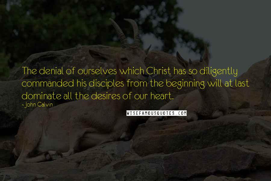 John Calvin Quotes: The denial of ourselves which Christ has so diligently commanded his disciples from the beginning will at last dominate all the desires of our heart.